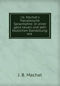 J.b. Machat's franz?sische Sprachlehre: In einer ganz neuen und sehr fasslichen Darstellung: mit .