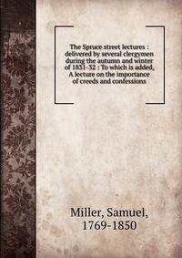 The Spruce street lectures : delivered by several clergymen during the autumn and winter of 1831-32 : To which is added, A lecture on the importance of creeds and confessions