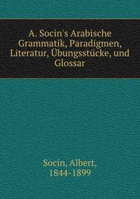 A. Socin's Arabische Grammatik, Paradigmen, Literatur, ?bungsst?cke, und Glossar