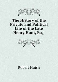 The History of the Private and Political Life of the Late Henry Hunt, Esq .