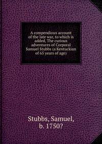 A compendious account of the late war, to which is added, The curious adventures of Corporal Samuel Stubbs (a Kentuckian of 65 years of age)