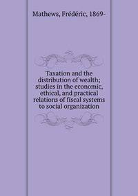 Taxation and the distribution of wealth; studies in the economic, ethical, and practical relations of fiscal systems to social organization