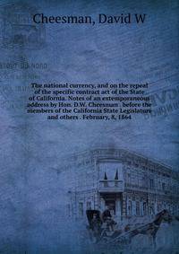 The national currency, and on the repeal of the specific contract act of the State of California. Notes of an extemporaneous address by Hon. D.W. Cheesman . before the members of the California State Legislature and others . February, 8, 1864
