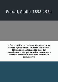 Il ferro nell'arte Italiana. Centosettanta tavole riproduzioni in parte inedite di 368 soggetti, del medio evo, del rinascimento, del periodo barocco e neo-classico raccolte e ordinate con testo esplicativo