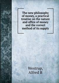 The new philosophy of money, a practical treatise on the nature and office of money and the correct method of its supply