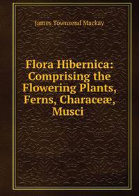 Flora Hibernica: Comprising the Flowering Plants, Ferns, Charace?, Musci .