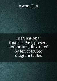 Irish national finance. Past, present and future, illustrated by ten coloured diagram tables
