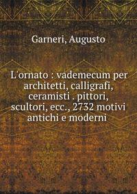 L'ornato : vademecum per architetti, calligrafi, ceramisti . pittori, scultori, ecc., 2732 motivi antichi e moderni .