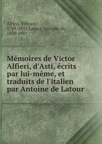 M?moires de Victor Alfieri, d'Asti, ?crits par lui-m?me, et traduits de l'italien par Antoine de Latour