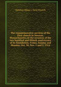 The commemorative services of the First church in Newton, Massachusetts,on the occasion of the two hundred and fiftieth anniversary of its foundation, Friday, Sunday and Monday, Oct. 30, Nov. 1 and 2, 1914