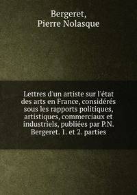 Lettres d'un artiste sur l'?tat des arts en France, consid?r?s sous les rapports politiques, artistiques, commerciaux et industriels, publi?es par P.N. Bergeret. 1. et 2. parties