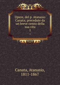 Opere, del p. Atanasio Canata; precedute da un breve cenno della sua vita. 1
