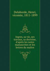 Ingres, sa vie, ses travaux, sa doctrine, d'apr?s les notes manuscrites et les lettres du ma?tre