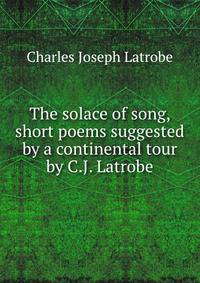 The solace of song, short poems suggested by a continental tour by C.J. Latrobe.