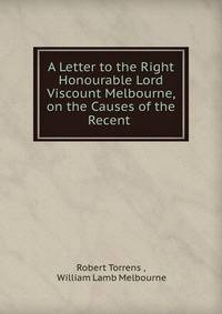 A Letter to the Right Honourable Lord Viscount Melbourne, on the Causes of the Recent .