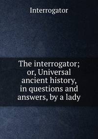 The interrogator; or, Universal ancient history, in questions and answers, by a lady