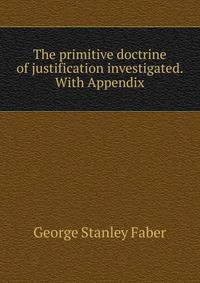 The primitive doctrine of justification investigated. With Appendix