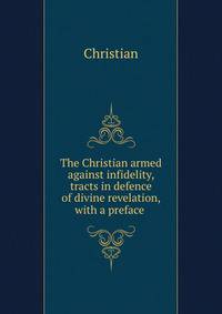 The Christian armed against infidelity, tracts in defence of divine revelation, with a preface .