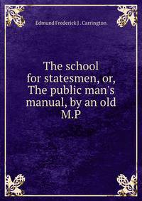 The school for statesmen, or, The public man's manual, by an old M.P.