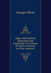 Signs and Symbols Illustrated and Explained: In a Course of Twelve Lectures on Free-masonry
