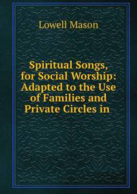 Spiritual Songs, for Social Worship: Adapted to the Use of Families and Private Circles in .