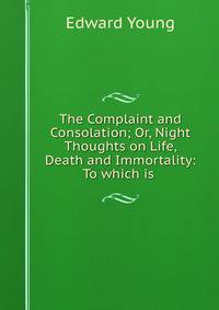 The Complaint and Consolation; Or, Night Thoughts on Life, Death and Immortality: To which is .