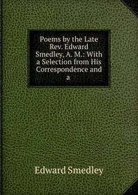 Poems by the Late Rev. Edward Smedley, A. M.: With a Selection from His Correspondence and a .
