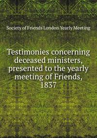Testimonies concerning deceased ministers, presented to the yearly meeting of Friends, 1837