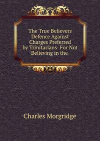 The True Believers? Defence Against Charges Preferred by Trinitarians: For Not Believing in the .