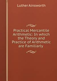 Practical Mercantile Arithmetic: In which the Theory and Practice of Arithmetic are Familiarly .