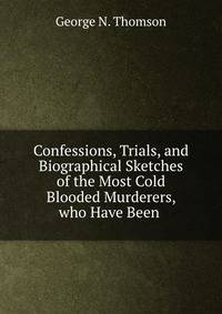 Confessions, Trials, and Biographical Sketches of the Most Cold Blooded Murderers, who Have Been .