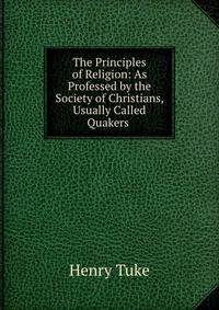 The Principles of Religion: As Professed by the Society of Christians, Usually Called Quakers .