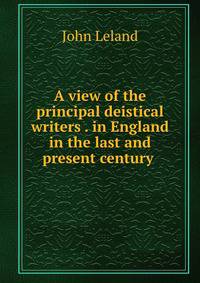 A view of the principal deistical writers . in England in the last and present century .