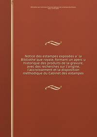 Notice des estampes expose?es a? la Bibliothe?que royale, formant un aperc?u historique des produits de la gravure, avec des recherches sur l'origine, l'accroissement et la disposition me?thodique du Cabinet des estampes