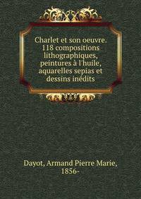 Charlet et son oeuvre. 118 compositions lithographiques, peintures ? l'huile, aquarelles sepias et dessins in?dits