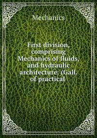 First division, comprising Mechanics of fluids, and hydraulic architecture. (Gall. of practical .