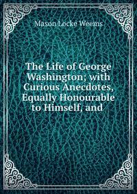 The Life of George Washington; with Curious Anecdotes, Equally Honourable to Himself, and .