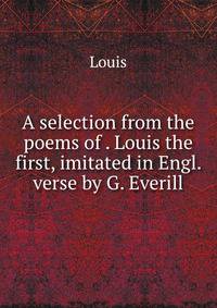 A selection from the poems of . Louis the first, imitated in Engl. verse by G. Everill