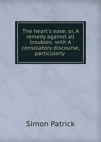 The heart's ease; or, A remedy against all troubles: with A consolatory discourse, particularly .