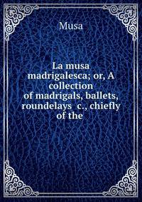 La musa madrigalesca; or, A collection of madrigals, ballets, roundelays &amp;c., chiefly of the .