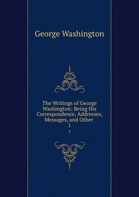 The Writings of George Washington: Being His Correspondence, Addresses, Messages, and Other .. 1