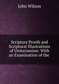 Scripture Proofs and Scriptural Illustrations of Unitarianism: With an Examination of the .