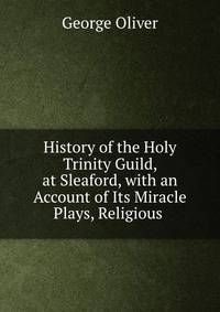 History of the Holy Trinity Guild, at Sleaford, with an Account of Its Miracle Plays, Religious .