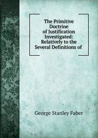 The Primitive Doctrine of Justification Investigated: Relatively to the Several Definitions of .