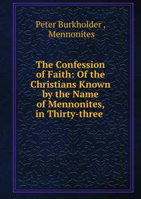 The Confession of Faith: Of the Christians Known by the Name of Mennonites, in Thirty-three .