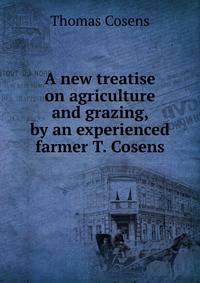 A new treatise on agriculture and grazing, by an experienced farmer T. Cosens.