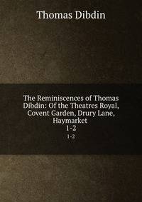 The Reminiscences of Thomas Dibdin: Of the Theatres Royal, Covent Garden, Drury Lane, Haymarket .. 1-2