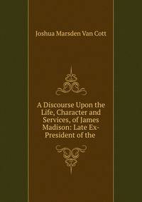 A Discourse Upon the Life, Character and Services, of James Madison: Late Ex-President of the .