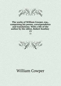The works of William Cowper, esq., comprising his poems, correspondence and translations. With a life of the author by the editor, Robert Southey . 13