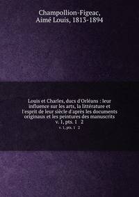 Louis et Charles, ducs d`Orlans : leur influence sur les arts, la littrature et l`esprit de leur sicle d`aprs les documents originaux et les peintures des manuscrits.. v. 1, pts. 1 & 2